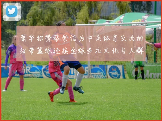 萧华称赞蔡崇信为中美体育交流的纽带篮球连接全球多元文化与人群