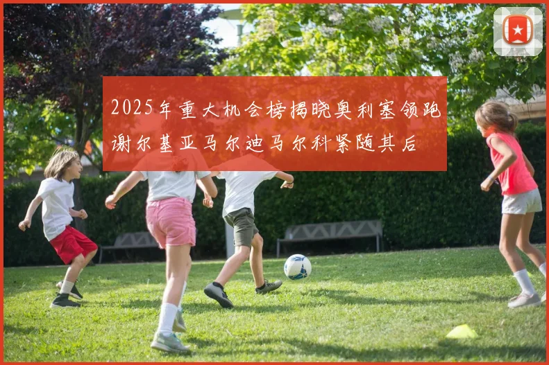 2025年重大机会榜揭晓奥利塞领跑谢尔基亚马尔迪马尔科紧随其后