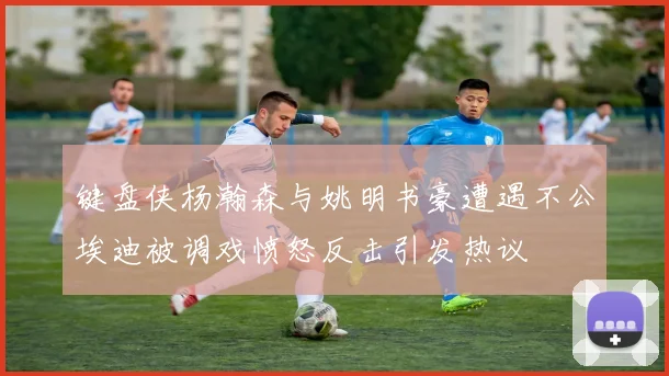 键盘侠杨瀚森与姚明书豪遭遇不公埃迪被调戏愤怒反击引发热议