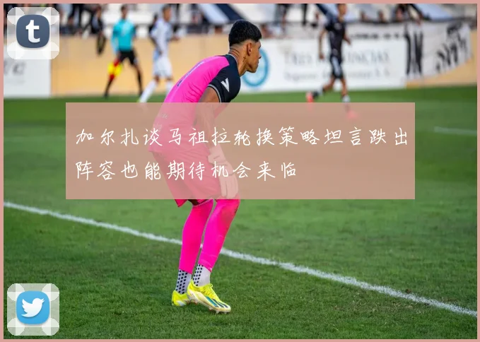 加尔扎谈马祖拉轮换策略坦言跌出阵容也能期待机会来临