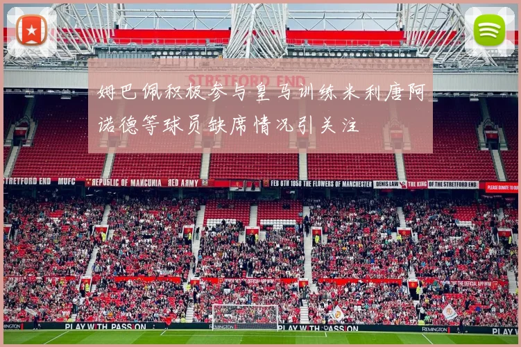 姆巴佩积极参与皇马训练米利唐阿诺德等球员缺席情况引关注