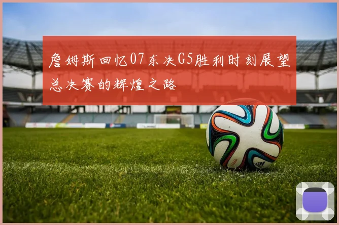 詹姆斯回忆07东决G5胜利时刻展望总决赛的辉煌之路