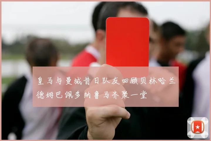 皇马与曼城昔日队友回顾贝林哈兰德姆巴佩多纳鲁马齐聚一堂