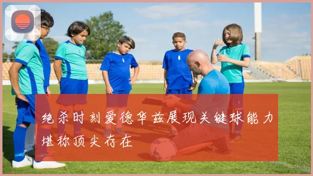 绝杀时刻爱德华兹展现关键球能力堪称顶尖存在