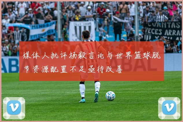 媒体人批评杨毅言论与世界篮球脱节资源配置不足亟待改善