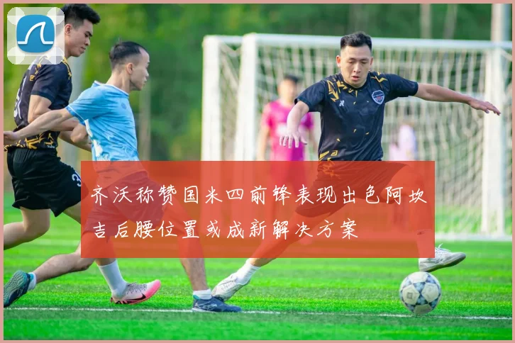 齐沃称赞国米四前锋表现出色阿坎吉后腰位置或成新解决方案