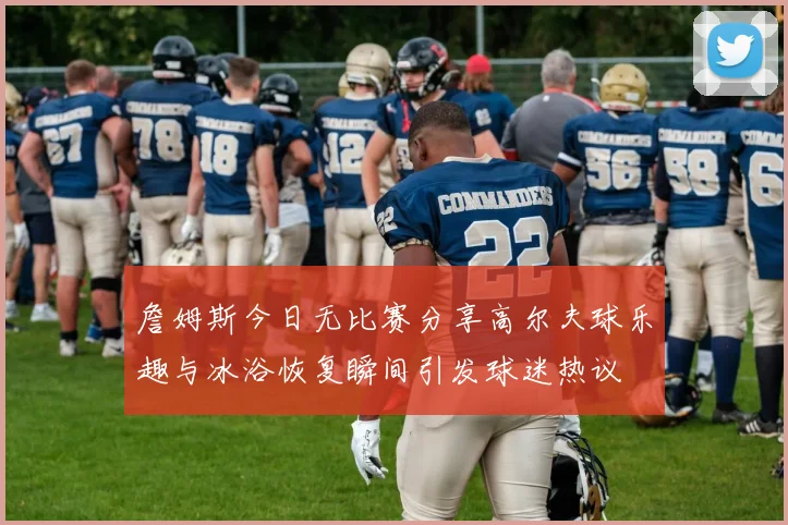 詹姆斯今日无比赛分享高尔夫球乐趣与冰浴恢复瞬间引发球迷热议