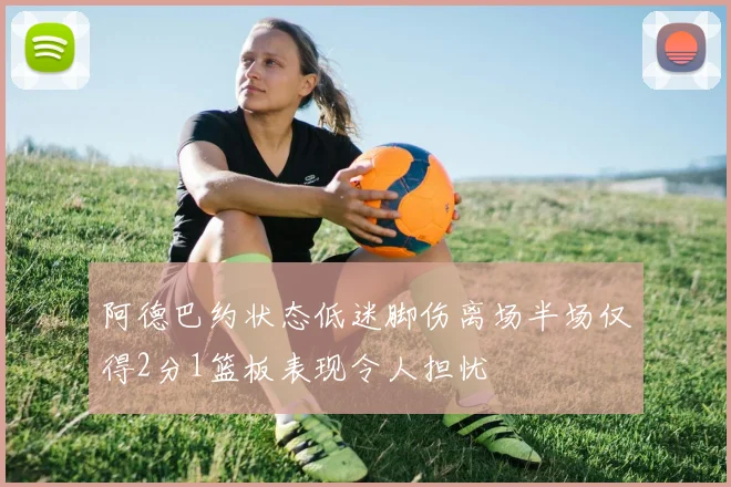 阿德巴约状态低迷脚伤离场半场仅得2分1篮板表现令人担忧