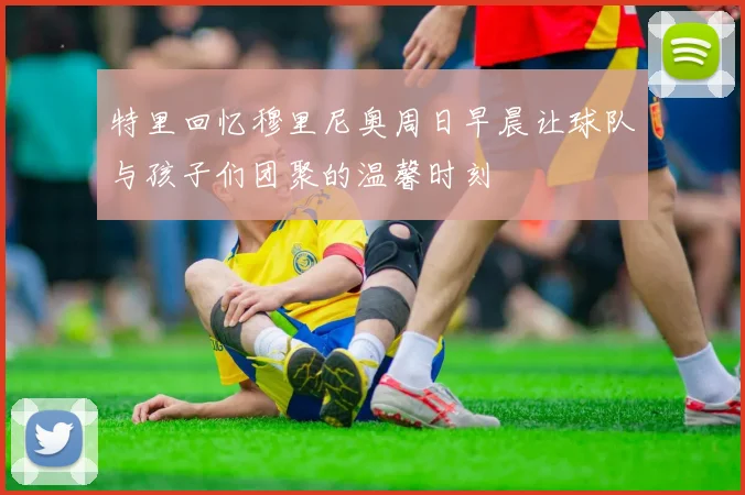 特里回忆穆里尼奥周日早晨让球队与孩子们团聚的温馨时刻