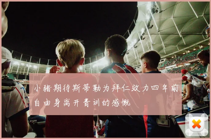小猪期待斯蒂勒为拜仁效力四年前自由身离开青训的感慨