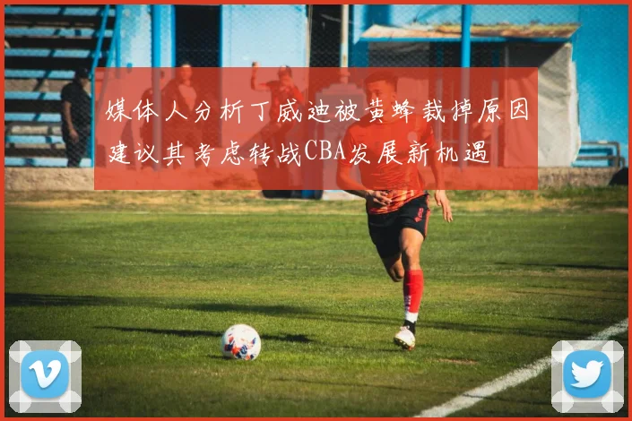 媒体人分析丁威迪被黄蜂裁掉原因建议其考虑转战CBA发展新机遇