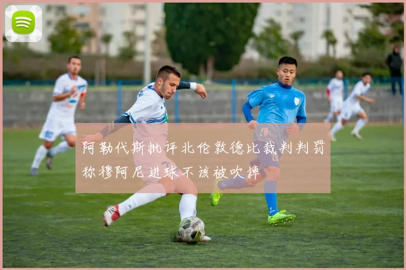 阿勒代斯批评北伦敦德比裁判判罚称穆阿尼进球不该被吹掉