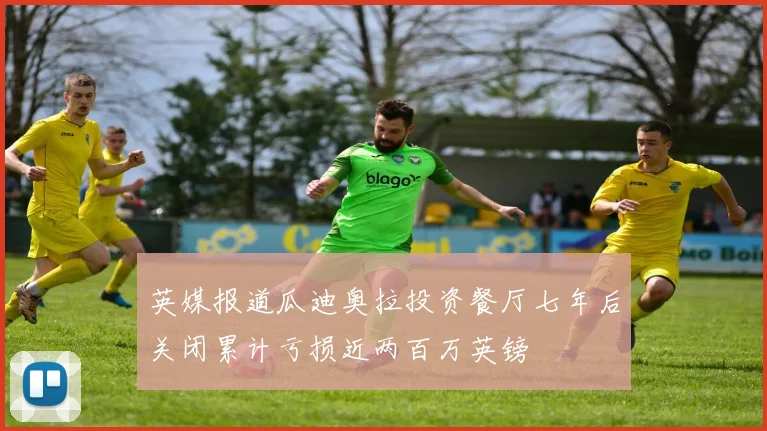 英媒报道瓜迪奥拉投资餐厅七年后关闭累计亏损近两百万英镑