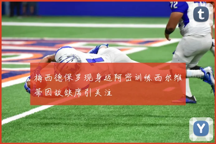 梅西德保罗现身迈阿密训练西尔维蒂因故缺席引关注