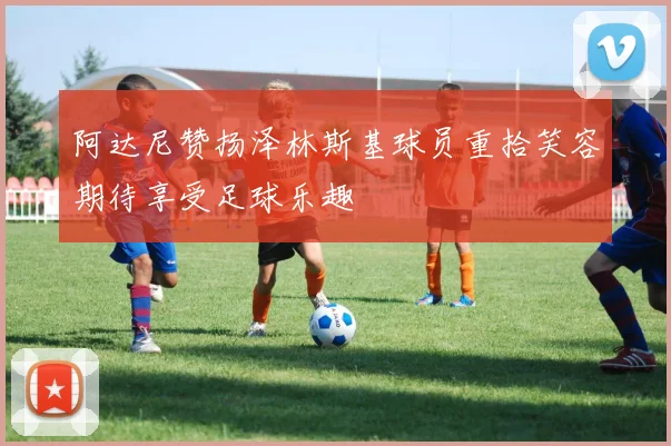 阿达尼赞扬泽林斯基球员重拾笑容期待享受足球乐趣