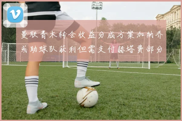 曼联青木转会收益分成方案加纳乔或助球队获利但需支付赫塔费部分收益