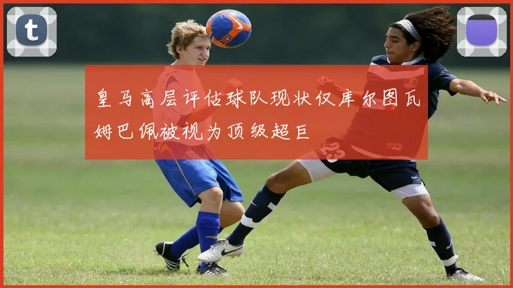 皇马高层评估球队现状仅库尔图瓦姆巴佩被视为顶级超巨