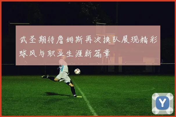 武圣期待詹姆斯再次换队展现精彩球风与职业生涯新篇章