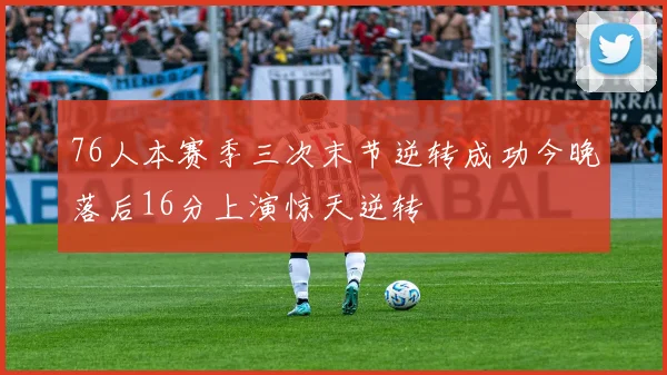 76人本赛季三次末节逆转成功今晚落后16分上演惊天逆转