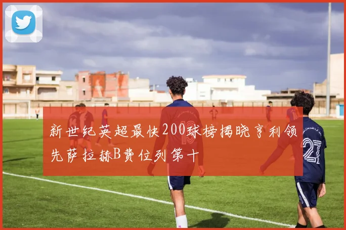 新世纪英超最快200球榜揭晓亨利领先萨拉赫B费位列第十
