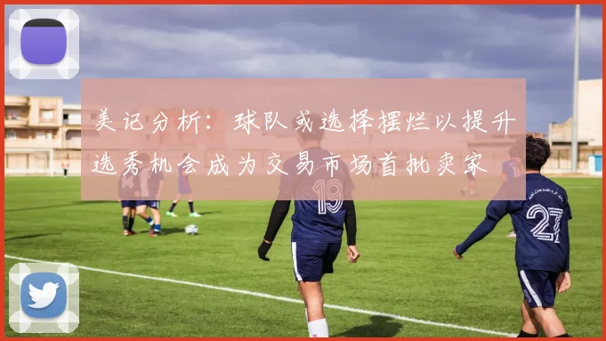 美记分析：球队或选择摆烂以提升选秀机会成为交易市场首批卖家