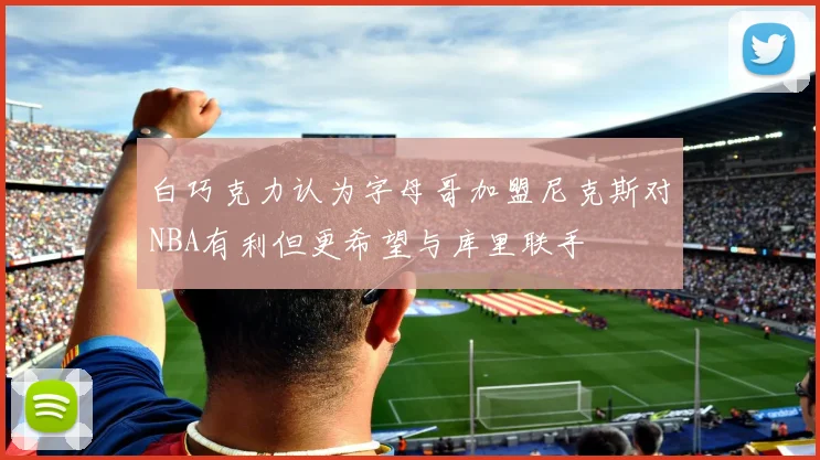 白巧克力认为字母哥加盟尼克斯对NBA有利但更希望与库里联手