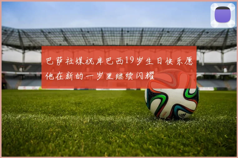 巴萨社媒祝库巴西19岁生日快乐愿他在新的一岁里继续闪耀