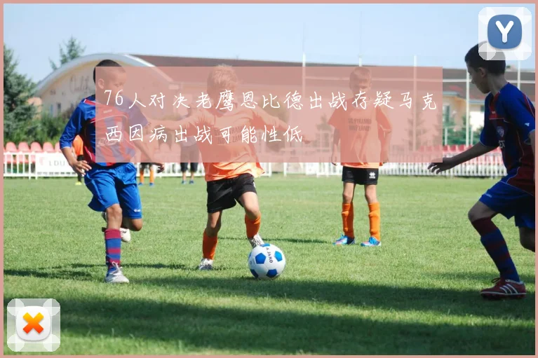 76人对决老鹰恩比德出战存疑马克西因病出战可能性低