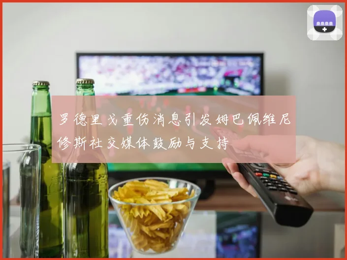 罗德里戈重伤消息引发姆巴佩维尼修斯社交媒体鼓励与支持