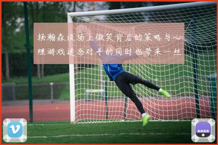 杨瀚森谈场上微笑背后的策略与心理游戏迷惑对手的同时也带来一丝嘲讽