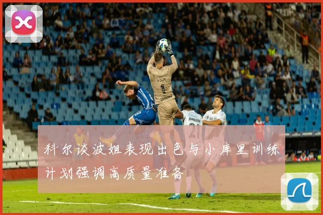 科尔谈波姐表现出色与小库里训练计划强调高质量准备