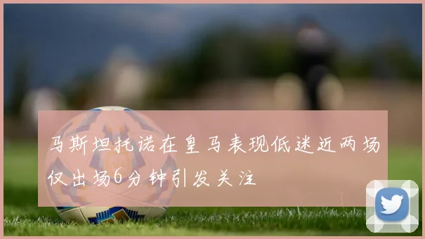 马斯坦托诺在皇马表现低迷近两场仅出场6分钟引发关注