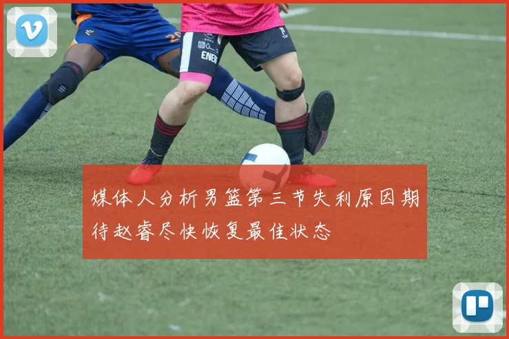 媒体人分析男篮第三节失利原因期待赵睿尽快恢复最佳状态