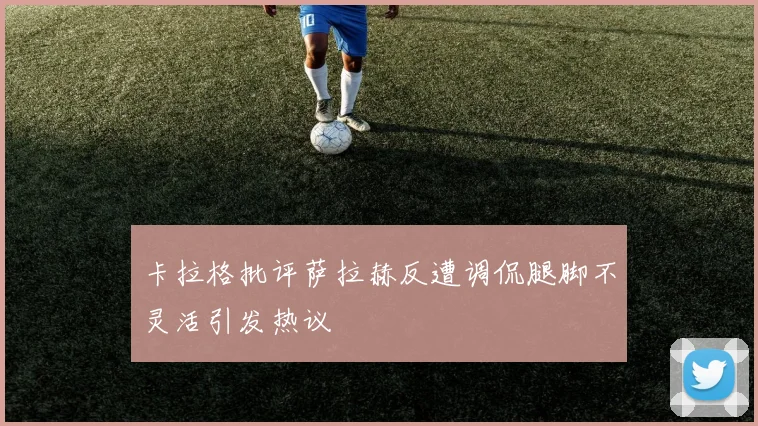 卡拉格批评萨拉赫反遭调侃腿脚不灵活引发热议