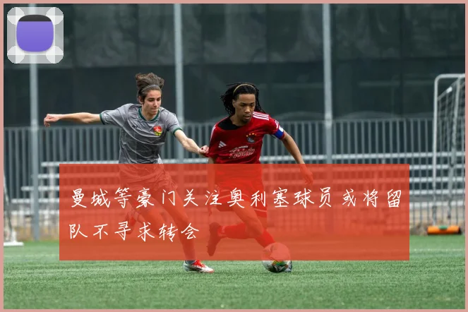 曼城等豪门关注奥利塞球员或将留队不寻求转会