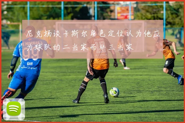 尼克杨谈卡斯尔角色定位认为他应为球队的二当家而非三当家