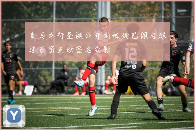 皇马举行圣诞公开训练姆巴佩与球迷亲密互动签名合影