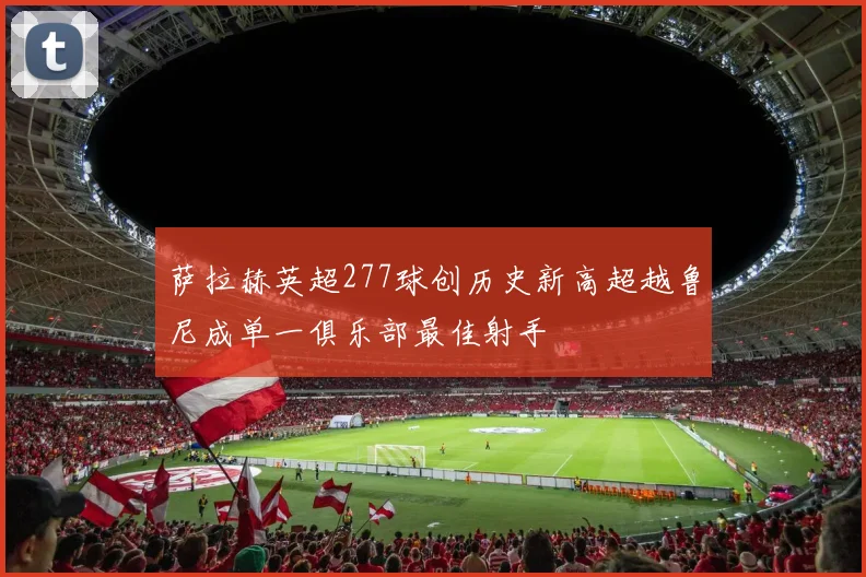 萨拉赫英超277球创历史新高超越鲁尼成单一俱乐部最佳射手