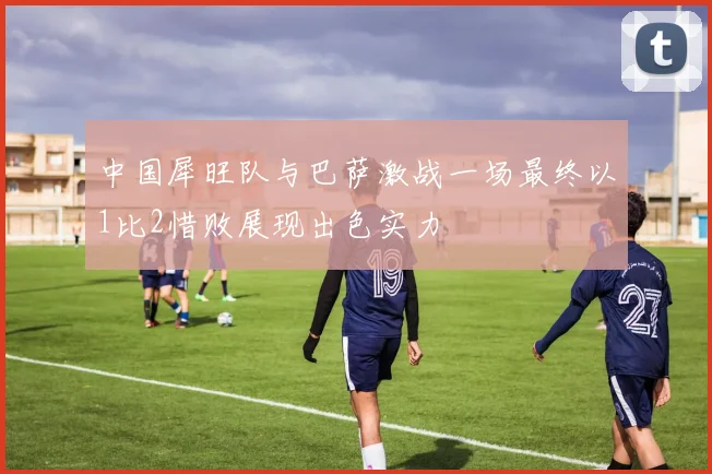 中国犀旺队与巴萨激战一场最终以1比2惜败展现出色实力