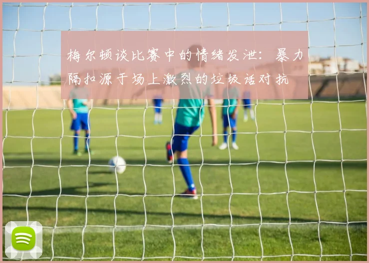 梅尔顿谈比赛中的情绪发泄：暴力隔扣源于场上激烈的垃圾话对抗