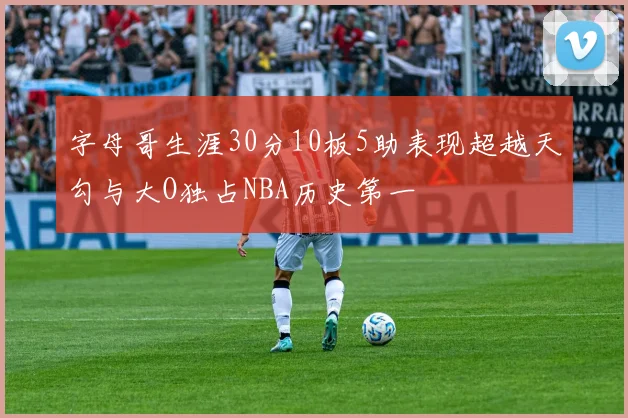 字母哥生涯30分10板5助表现超越天勾与大O独占NBA历史第一
